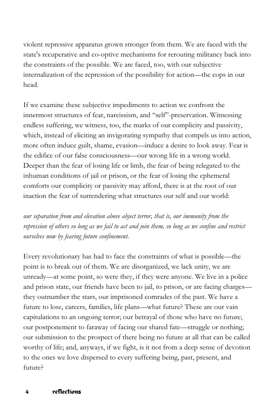 violent repressive apparatus grown stronger from them. We are faced with the state’s recuperative and co-optive mechanisms for rerouting militancy back into. the constraints of the possible. We are faced, 100, with our subjective  internalization of the repression of the possibiliy for action—the cops in our head.  If we examine these subjective impediments to action we confront the innermost structures of fear, narcissism, and “self-preservation. Witnessing endless suffering, we witness, t00, the marks of our complicity and passivity, which, instead of elciting an invigorating sympathy that compels us into action, more often induce guilt, shame, evasion—induce a desire t0 look away. Fear is the edifice of our false consciousness—our wrong lfe in a wrong world. Deeper than the fear of losing lfe or limb, the fear of being relcgated o the inhuman conditions of jail or prison, or the fear of losing the ephemeral comforts our complicity or passivity may afford, there is at the root of our inaction the fear of surrendering what structures our self and our world:  aur scparation fron and levation above abject teror, that s, our immunity from the prssion ofotbers 50 ong as we fil to actand join them, 50 ong as we confine and restrict aurseles now by aring future onfinement.  Every revolutionary has had to face the constraints of what is possible—the point s to break out of them. We are disorganized, we lack unity, we are unready—at some point, so were they, if they were anyone. We live in a police and prison state, our friends have been to jail, to prison, or are facing charges— they outnumber the stars, our imprisoned comrades of the past. We have a future o lose, carcers, familie, lfe plans—what future? These are our vain capitulations to an ongoing terror; our betrayal of those who have no future; our postponement to faraway of facing our shared fate—strugele or nothing; our submission to the prospet of there being no future at all that can be called worthy of life; and, anyways, if we fight, i it not from a deep sense of devotion o the ones we love dispersed to every suffering being, past, present, and future? 